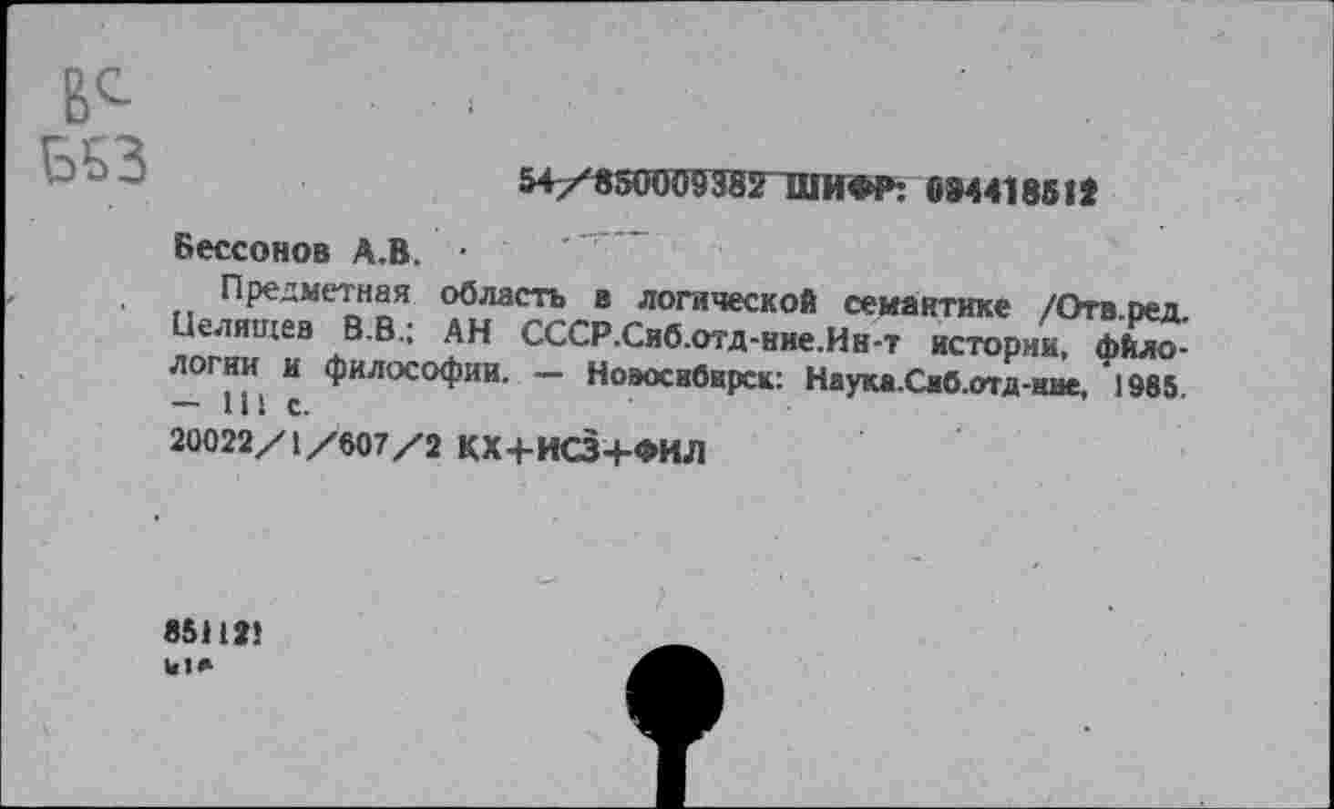 ﻿в^
Б53
54/850009382 ШИФР: 094418512
Бессонов А.В. •
Предметная область в логической семантике /Отв.ред Целиихев В.В.; АН СССР.Снб.отд-ние.Ин-т истории, логин и философии. — Новосибирск: Наука.Сяб.отд-ние, 1985. — ш С.
20022/1/607/2 КХ-ЬИСЗ+ФИЛ
851121